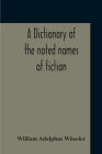 A Dictionary Of The Noted Names Of Fiction; Including Also Familiar Pseudonyms, Surnames, Bestowed On Eminent Men, And Analogus Popular Appellations O By William Adolphus Wheeler Cover Image
