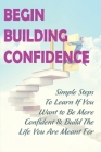 Begin Building Confidence: Simple Steps To Learn If You Want to Be More Confident &Build The Life You Are Meant For: Tips To Be Confident Cover Image