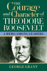 The Courage and Character of Theodore Roosevelt: A Hero Among Leaders By George Grant Cover Image