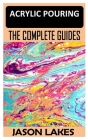 Acrylic Pouring the Complete Guide: Step by Step Guide to Acrylic Pouring: All You Should Know (acrylic pouring kits, cups, mediums, supplies) Cover Image