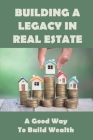 Building A Legacy In Real Estate: A Good Way to Build Wealth: Start Building Wealth Through Real Estate By Dirk Badolato Cover Image
