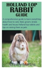 Holland Lop Rabbit Guide: A comprehensive guide to learn everything about how to care, feed, groom, breed, health and house Holland lop rabbits By Christy Martins Cover Image