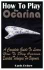 How To Play The Ocarina: A Complete Guide To Learn How To Play Ocarina: Essential Techniques For Beginners Cover Image