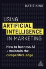 Using Artificial Intelligence in Marketing: How to Harness AI and Maintain the Competitive Edge By Katie King Cover Image