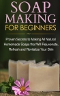 Soap Making for Beginners: Proven Secrets to Making All Natural Homemade Soaps that Will Rejuvenate, Refresh and Revitalize Your Skin Cover Image