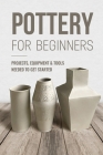 Pottery For Beginners: Projects, Equipment & Tools Needed To Get Started: Pottery Making Guide Cover Image