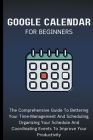 Google Calendar For Beginners: The Comprehensive Guide To Bettering Your Time-Management And Scheduling, Organizing Your Schedule And Coordinating Ev Cover Image