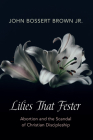 Lilies That Fester: Abortion and the Scandal of Christian Discipleship By John Bossert Brown Cover Image