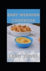 Baby Weaning Cookbook: Guide To Making A Baby Eat Healthy Solid Foods With Nutritious Recipes By Leah Jones Cover Image