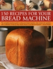 150 Recipes for Your Bread Machine: The Complete Practical Guide to Using Your Bread Machine, Fully Revised and Updated, with a Collection of Step-By- Cover Image