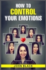 How to Control Your Emotions: Practical Techniques for Managing Your Feelings and Improving Your Mental Well-being (2023 Guide for Beginners) By John Black Cover Image