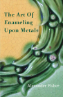 The Art of Enameling Upon Metals By Alexander Fisher Cover Image