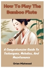 How To Play The Bamboo Flute: A Comprehensive Guide To Techniques, Melodies, And Maintenance By Orion Mistwood Cover Image