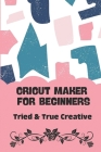 Cricut Maker For Beginners: - Tried & True Creative: Cricut Projects Free By Kory Daber Cover Image