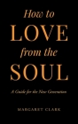 How to Love from the Soul: A Guide for the New Generation By Margaret Clark Cover Image