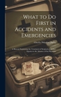 What to Do First in Accidents and Emergencies: A Manual Explaining the Treatment of Surgical and Other Injuries in the Absence of the Physician By Charles Winslow Dulles Cover Image