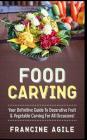 Food Carving: Your Definitive Guide to Decorative Fruit & Vegetable Carving for All Occasions! By Francine Agile Cover Image