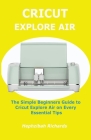 Cricut Explore Air: The Simple Beginners Guide to Cricut Explore Air on Every Essential Tips By Hephzibah Richards Cover Image