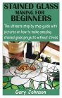 Stained Glass Making for Beginners: The ultimate step by step guide with pictures on how to make amazing stained glass projects without stress By Gary Johnson Cover Image