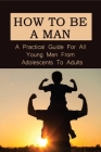 How To Be A Man: A Practical Guide For All Young Men From Adolescents To Adults: How To Raise A Boy To Be A Man By Alysa Wilhite Cover Image