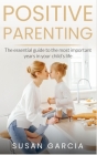 Positive Parenting: The Essential Guide To The Most Important Years of Your Child's Life By Susan Garcia Cover Image
