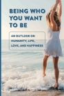 Being Who You Want To Be: An Outlook On Humanity, Life, Love, And Happiness: Understanding The Human Experience Cover Image