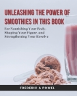 Unleashing the Power of Smoothies in this Book: For Nourishing Your Body, Shaping Your Figure, and Strengthening Your Resolve By Frederic A. Powel Cover Image