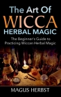 The Art of Wicca Herbal Magic: The Beginner's Guide to Practicing Wiccan Herbal Magic By Magus Herbst Cover Image