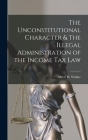 The Unconstitutional Character & The Illegal Administration of the Income Tax Law By Albert H. Walker Cover Image