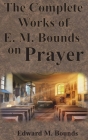 The Complete Works of E.M. Bounds on Prayer: Including: POWER, PURPOSE, PRAYING MEN, POSSIBILITIES, REALITY, ESSENTIALS, NECESSITY, WEAPON By Edward M. Bounds Cover Image
