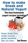 How to Make Greek and Natural Yogurt, the Best Homemade Yogurt Recipes Including Frozen, Greek, Plain, Vanilla, Coconut, Parfait, Smoothies, Dips & IC Cover Image