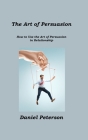 The Art of Persuasion: How to Use the Art of Persuasion in Relationship By Daniel Peterson Cover Image