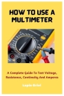 How To Use A Multimeter: A Complete Guide To Test Voltage, Resistance, Continuity And Amperes Cover Image