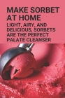 Make Sorbet At Home: Light, Airy, And Delicious, Sorbets Are The Perfect Palate Cleanser: Sorbet Recipes Cover Image