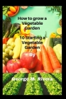 How to grow a Vegetable Garden: 10 Starting a Vegetable Garden By George M. Rivera Cover Image
