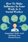 How To Make Influence In Your Work As A Social Worker: Important Skills And Methods You Should Know: What You Need For Good Social Work Practise Cover Image