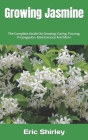 Growing Jasmine: The Complete Guide On Growing, Caring, Pruning, Propagation, Maintenance And More By Eric Shirley Cover Image