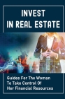 Invest In Real Estate: Guides For The Woman To Take Control Of Her Financial Resources: Grow Wealth By Terina Teno Cover Image