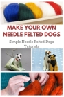 Make Your Own Needle Felted Dogs: Simple Needle Felted Dogs Tutorials By April Teague Cover Image