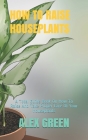 How to Raise Houseplants: A Total Guide Book On How To Raise And Take Proper Care Of Your Houseplants By Alex Green Cover Image