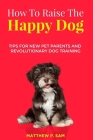 How to Raise the Happy Dog: Tips For New Pet Parents And Revolutionary Dog Training By Matthew P. Sam Cover Image