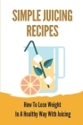 Simple Juicing Recipes: How To Lose Weight In A Healthy Way With Juicing: Juicing Diet To Lose Weight Recipes By Denna Stvictor Cover Image