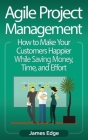 Agile Project Management: How to Make Your Customers Happier While Saving Money, Time, and Effort Cover Image
