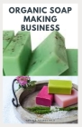 Organic Soap Making Business: Step By Step Guide On How to Make Soap from Scratch Using Essential Oils, Herbs, and Other Natural Additives Cover Image