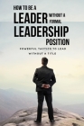 How To Be A Leader Without A Formal Leadership Position: Powerful Tactics To Lead Without A Title: How To Increase Your Value In Your Organization By Harry Monier Cover Image
