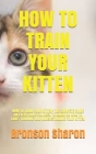 How to Train Your Kitten: How to Train Your Kitten: The Compete Guide on Everything You Need to Know on How to Care, Training and Understanding By Bronson Sharon Cover Image