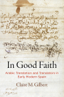 In Good Faith: Arabic Translation and Translators in Early Modern Spain By Claire M. Gilbert Cover Image