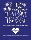 First I Drink The Coffee Then I Save The Lives, Adult Colouring Book For Nurses: 30 funny sarcastic and inspirational designs to give to your favourit Cover Image