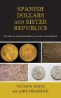 Spanish Dollars and Sister Republics: The Money That Made Mexico and the United States By Tatiana Seijas, Jake Frederick Cover Image