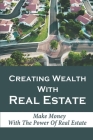 Creating Wealth With Real Estate: Make Money With The Power Of Real Estate: How To Achieve Financial Freedom With Real Estate Cover Image